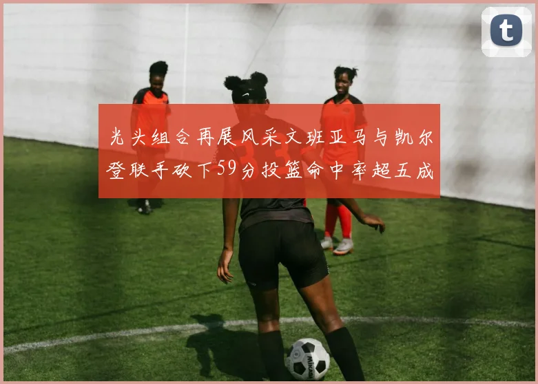光头组合再展风采文班亚马与凯尔登联手砍下59分投篮命中率超五成