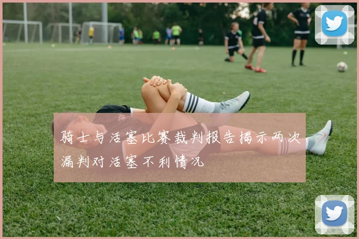 骑士与活塞比赛裁判报告揭示两次漏判对活塞不利情况
