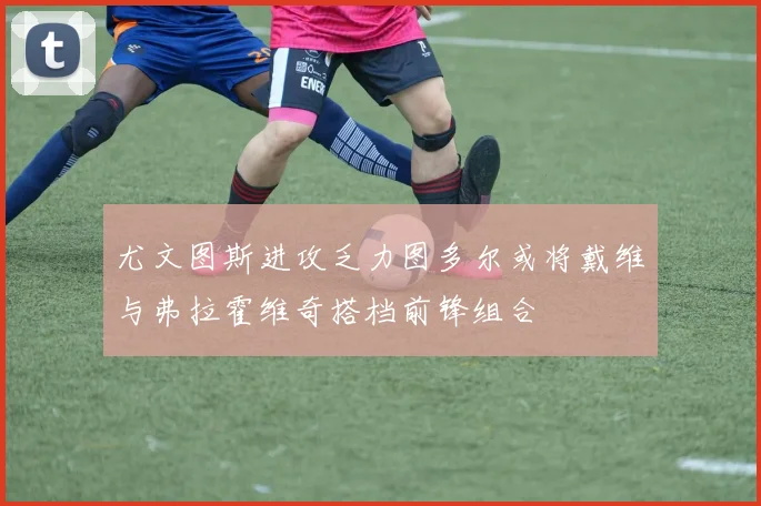 尤文图斯进攻乏力图多尔或将戴维与弗拉霍维奇搭档前锋组合