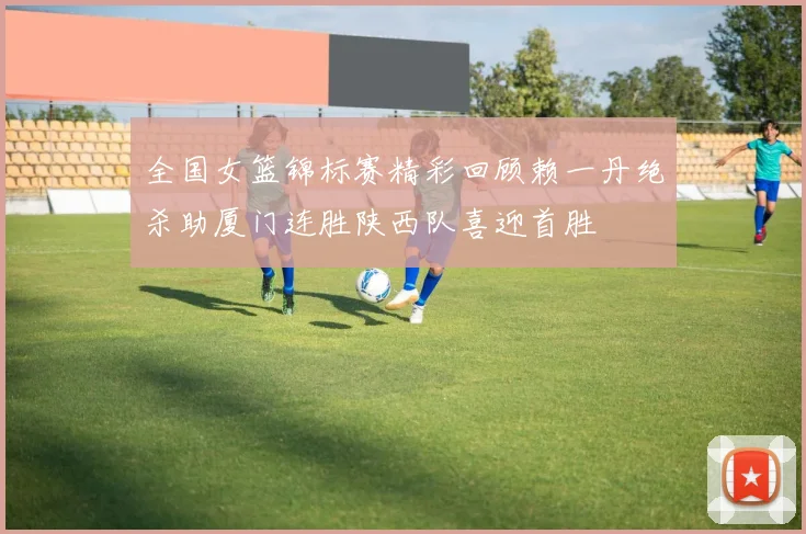 全国女篮锦标赛精彩回顾赖一丹绝杀助厦门连胜陕西队喜迎首胜