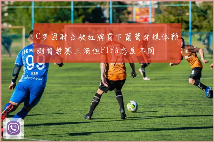 C罗因肘击被红牌罚下葡萄牙媒体预测将禁赛三场但FIFA态度不同
