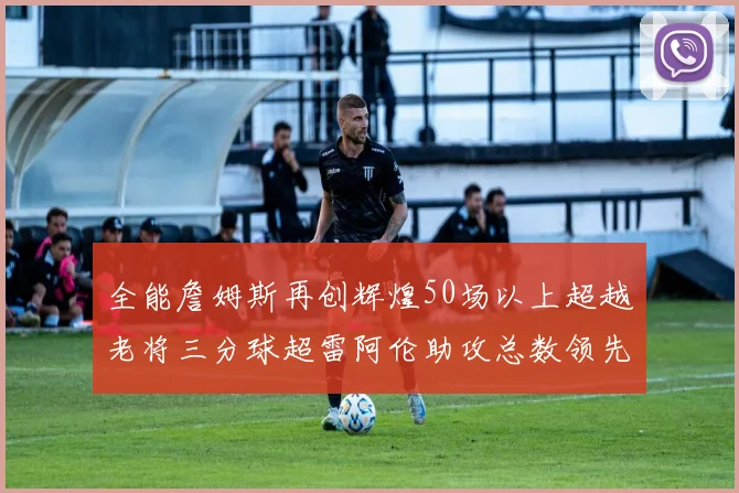 全能詹姆斯再创辉煌50场以上超越老将三分球超雷阿伦助攻总数领先隆多