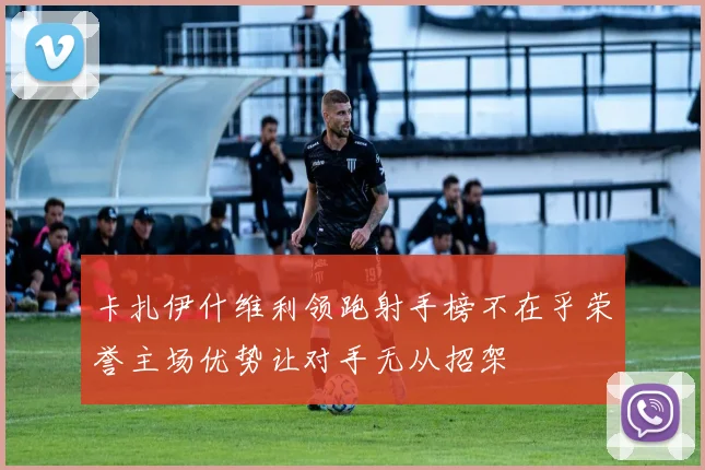 卡扎伊什维利领跑射手榜不在乎荣誉主场优势让对手无从招架