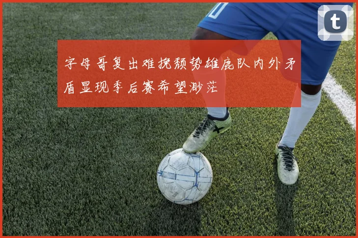 字母哥复出难挽颓势雄鹿队内外矛盾显现季后赛希望渺茫