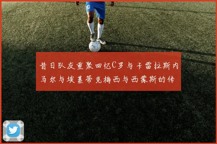 昔日队友重聚回忆C罗与卡雷拉斯内马尔与埃基蒂克梅西与西蒙斯的传奇故事