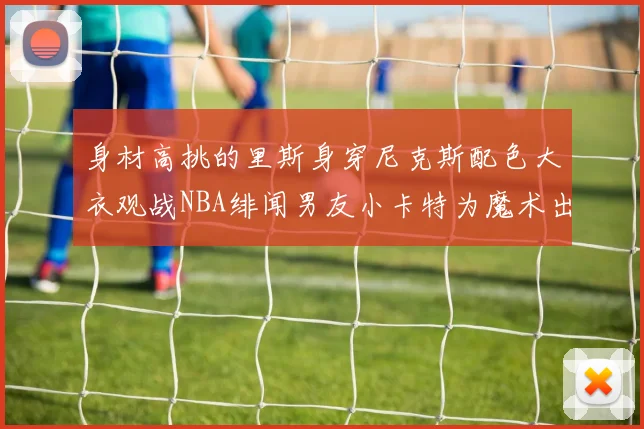 身材高挑的里斯身穿尼克斯配色大衣观战NBA绯闻男友小卡特为魔术出战
