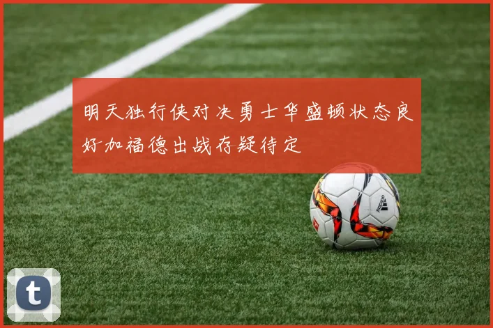 明天独行侠对决勇士华盛顿状态良好加福德出战存疑待定