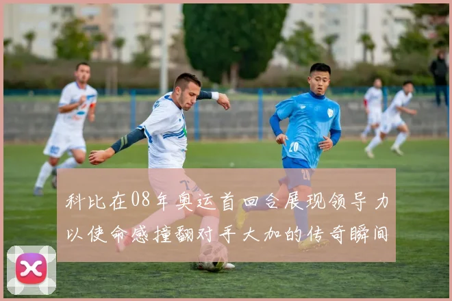 科比在08年奥运首回合展现领导力以使命感撞翻对手大加的传奇瞬间