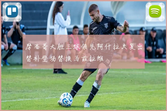 摩洛哥大胜三球领先阿什拉夫复出替补登场替换马兹拉维
