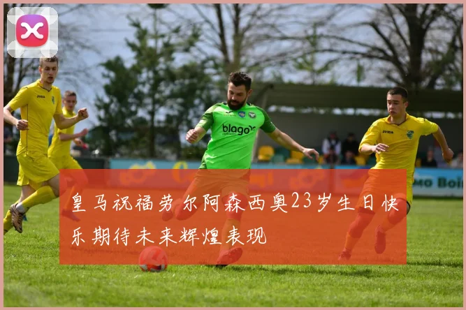 皇马祝福劳尔阿森西奥23岁生日快乐期待未来辉煌表现