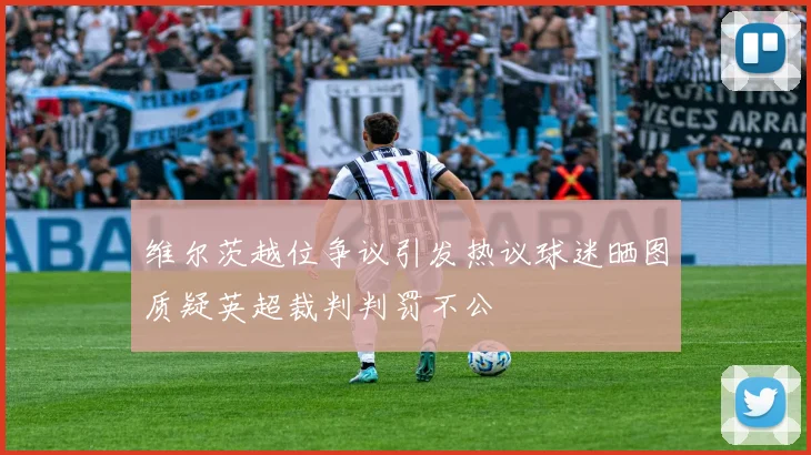 维尔茨越位争议引发热议球迷晒图质疑英超裁判判罚不公