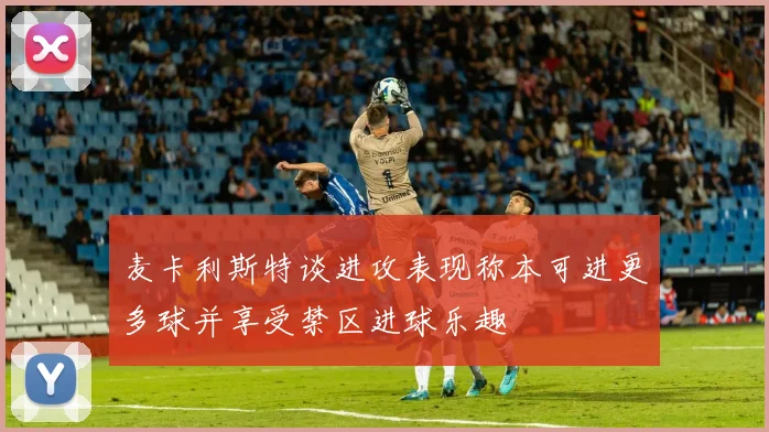 麦卡利斯特谈进攻表现称本可进更多球并享受禁区进球乐趣