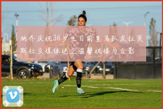 纳乔庆祝36岁生日前皇马队友拉莫斯社交媒体送上温馨祝福与合影