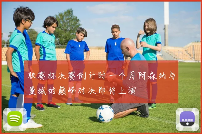 联赛杯决赛倒计时一个月阿森纳与曼城的巅峰对决即将上演