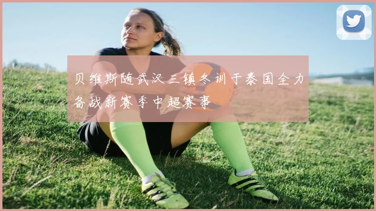 贝维斯随武汉三镇冬训于泰国全力备战新赛季中超赛事