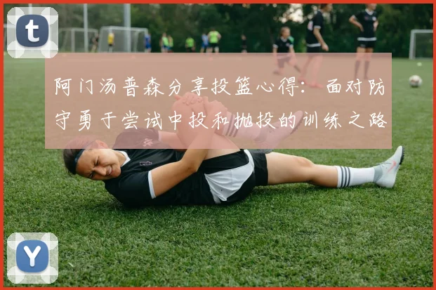 阿门汤普森分享投篮心得：面对防守勇于尝试中投和抛投的训练之路