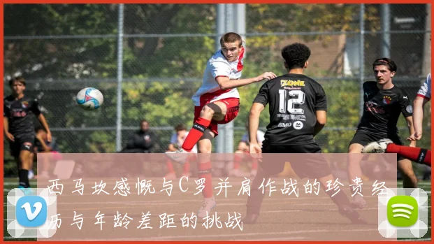 西马坎感慨与C罗并肩作战的珍贵经历与年龄差距的挑战